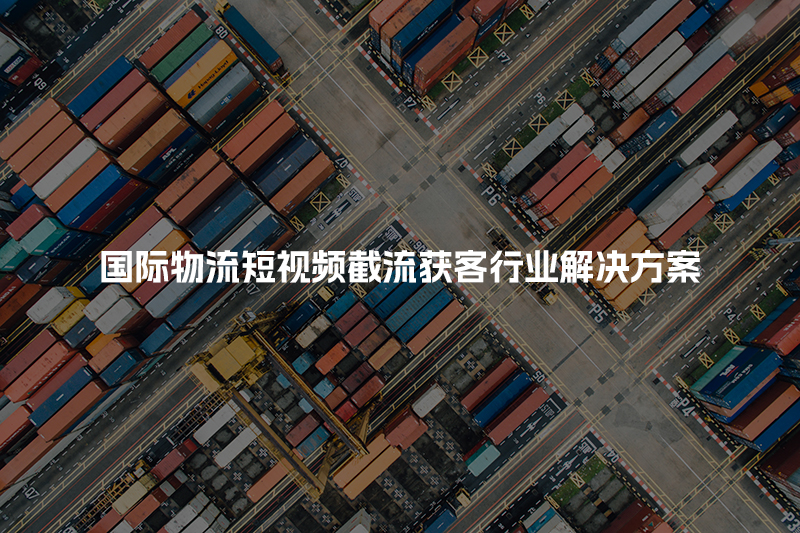 国际物流短视频截流获客行业解决方案